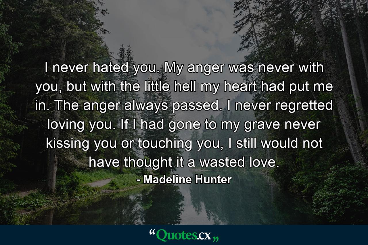 I never hated you. My anger was never with you, but with the little hell my heart had put me in. The anger always passed. I never regretted loving you. If I had gone to my grave never kissing you or touching you, I still would not have thought it a wasted love. - Quote by Madeline Hunter