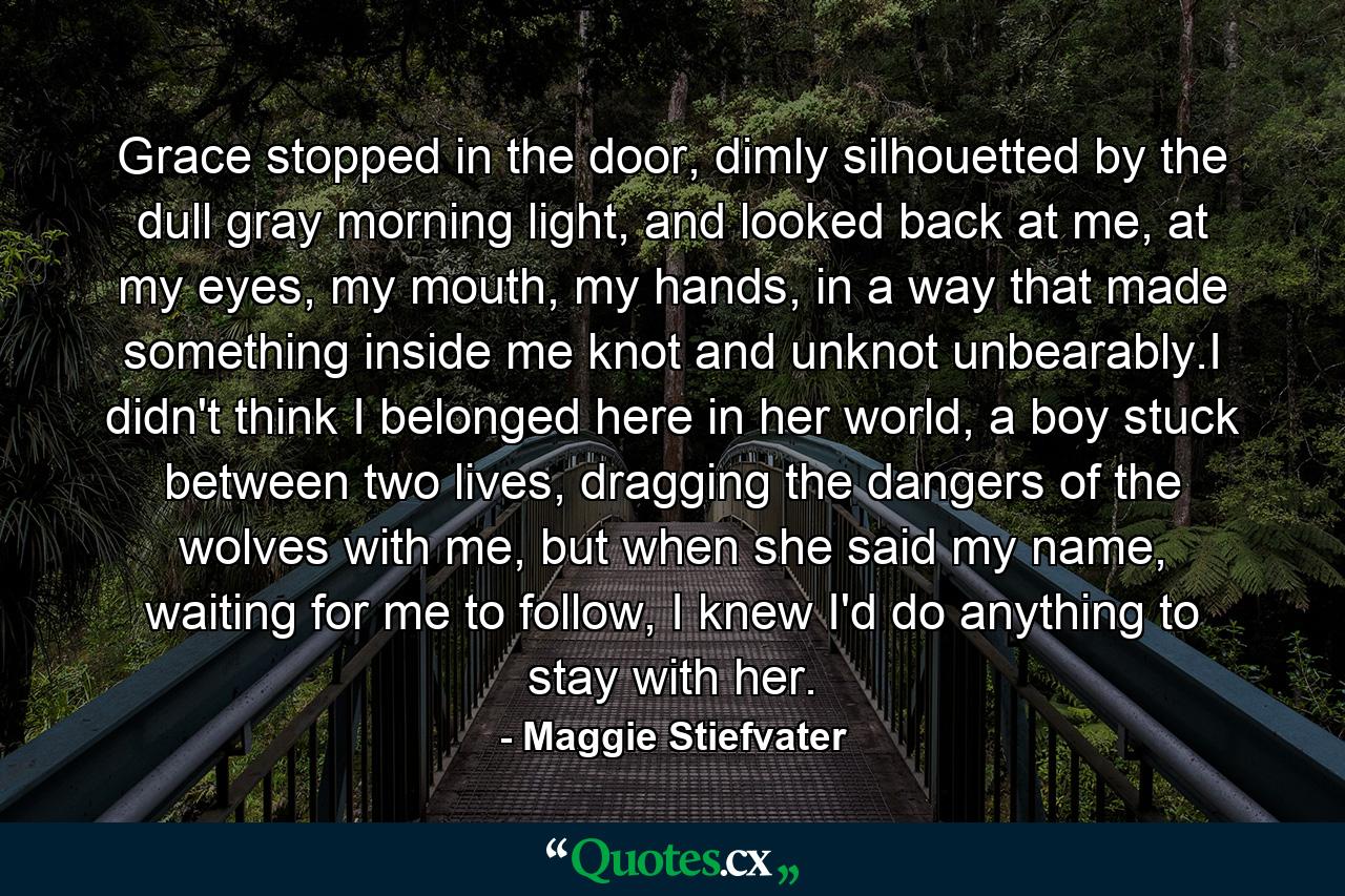 Grace stopped in the door, dimly silhouetted by the dull gray morning light, and looked back at me, at my eyes, my mouth, my hands, in a way that made something inside me knot and unknot unbearably.I didn't think I belonged here in her world, a boy stuck between two lives, dragging the dangers of the wolves with me, but when she said my name, waiting for me to follow, I knew I'd do anything to stay with her. - Quote by Maggie Stiefvater