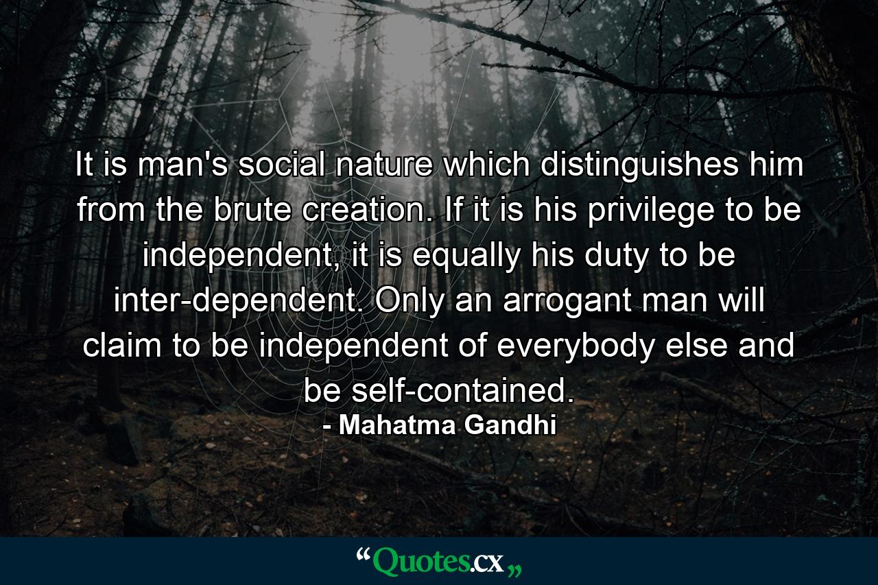 It is man's social nature which distinguishes him from the brute creation. If it is his privilege to be independent, it is equally his duty to be inter-dependent. Only an arrogant man will claim to be independent of everybody else and be self-contained. - Quote by Mahatma Gandhi