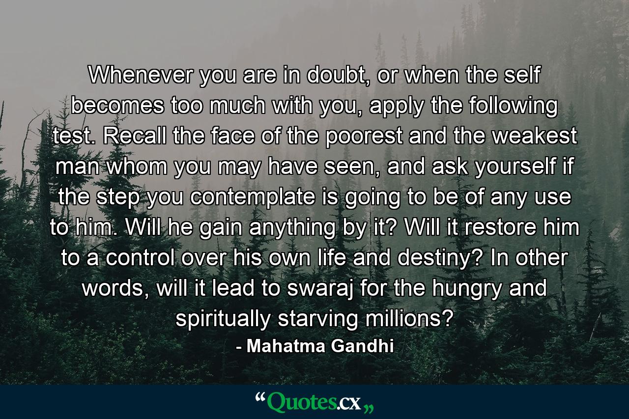 Whenever you are in doubt, or when the self becomes too much with you, apply the following test. Recall the face of the poorest and the weakest man whom you may have seen, and ask yourself if the step you contemplate is going to be of any use to him. Will he gain anything by it? Will it restore him to a control over his own life and destiny? In other words, will it lead to swaraj for the hungry and spiritually starving millions? - Quote by Mahatma Gandhi