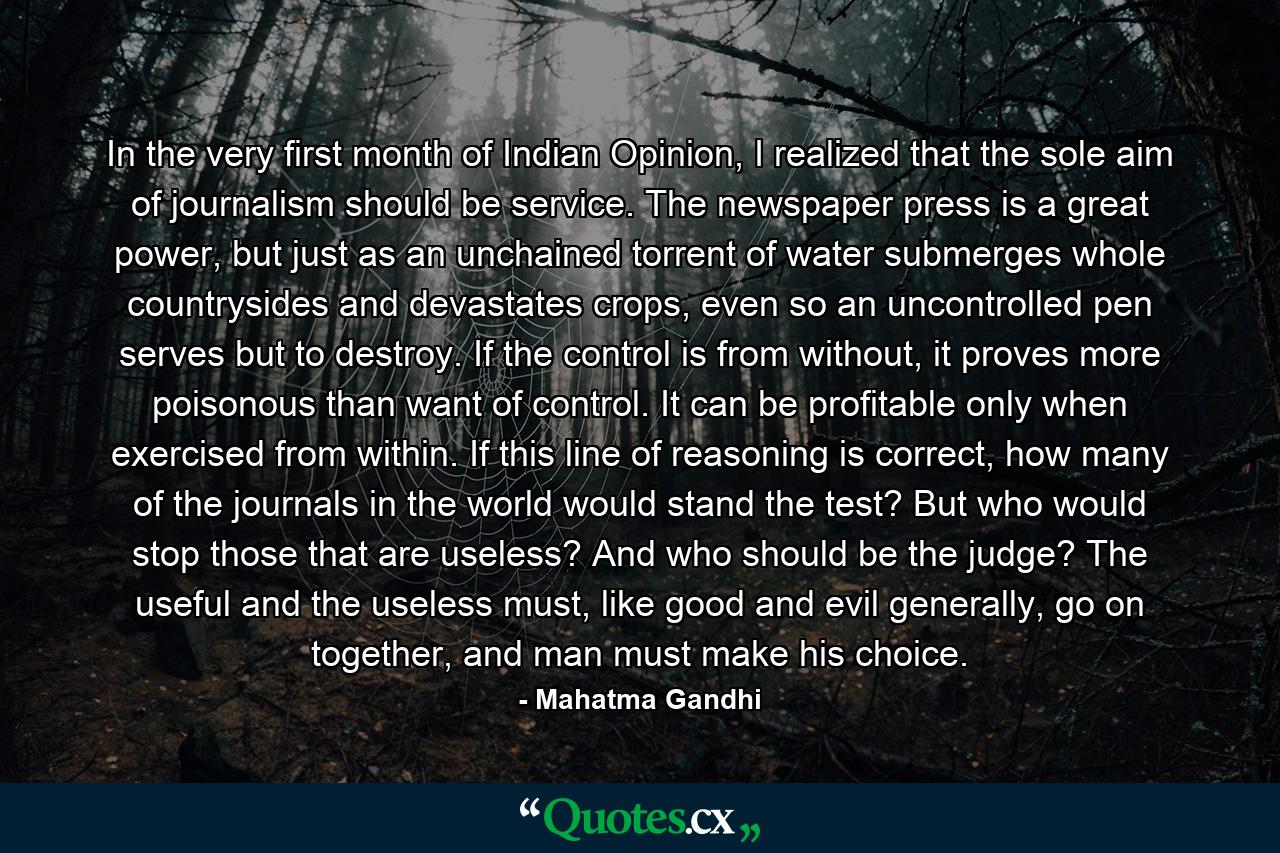 In the very first month of Indian Opinion, I realized that the sole aim of journalism should be service. The newspaper press is a great power, but just as an unchained torrent of water submerges whole countrysides and devastates crops, even so an uncontrolled pen serves but to destroy. If the control is from without, it proves more poisonous than want of control. It can be profitable only when exercised from within. If this line of reasoning is correct, how many of the journals in the world would stand the test? But who would stop those that are useless? And who should be the judge? The useful and the useless must, like good and evil generally, go on together, and man must make his choice. - Quote by Mahatma Gandhi