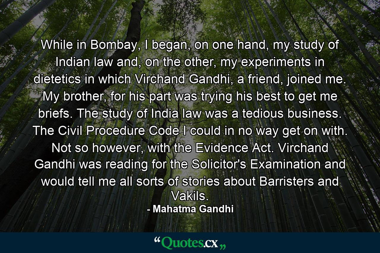 While in Bombay, I began, on one hand, my study of Indian law and, on the other, my experiments in dietetics in which Virchand Gandhi, a friend, joined me. My brother, for his part was trying his best to get me briefs. The study of India law was a tedious business. The Civil Procedure Code I could in no way get on with. Not so however, with the Evidence Act. Virchand Gandhi was reading for the Solicitor's Examination and would tell me all sorts of stories about Barristers and Vakils. - Quote by Mahatma Gandhi