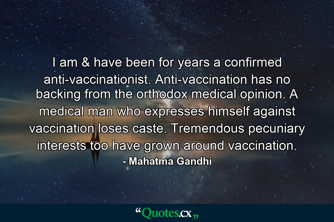 I am & have been for years a confirmed anti-vaccinationist. Anti-vaccination has no backing from the orthodox medical opinion. A medical man who expresses himself against vaccination loses caste. Tremendous pecuniary interests too have grown around vaccination. - Quote by Mahatma Gandhi