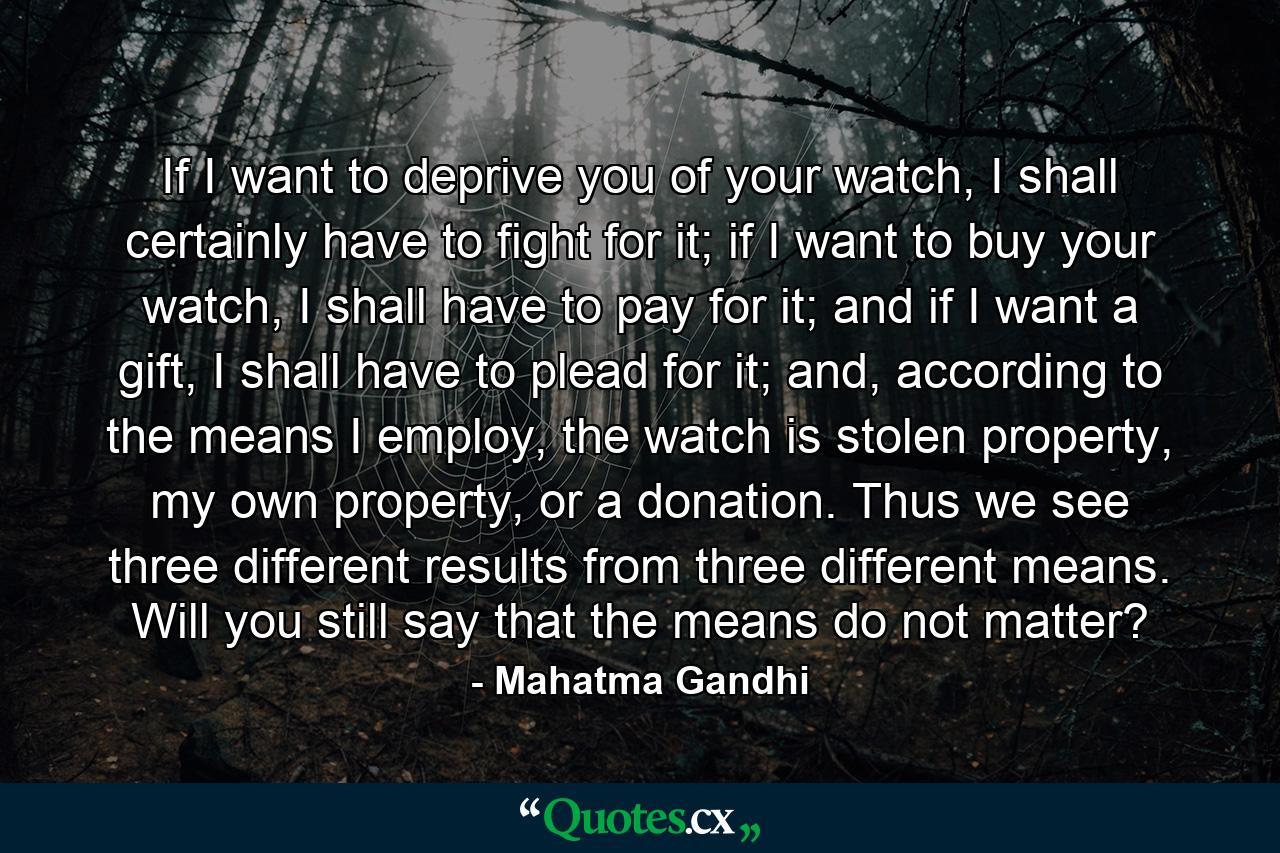 If I want to deprive you of your watch, I shall certainly have to fight for it; if I want to buy your watch, I shall have to pay for it; and if I want a gift, I shall have to plead for it; and, according to the means I employ, the watch is stolen property, my own property, or a donation. Thus we see three different results from three different means. Will you still say that the means do not matter? - Quote by Mahatma Gandhi