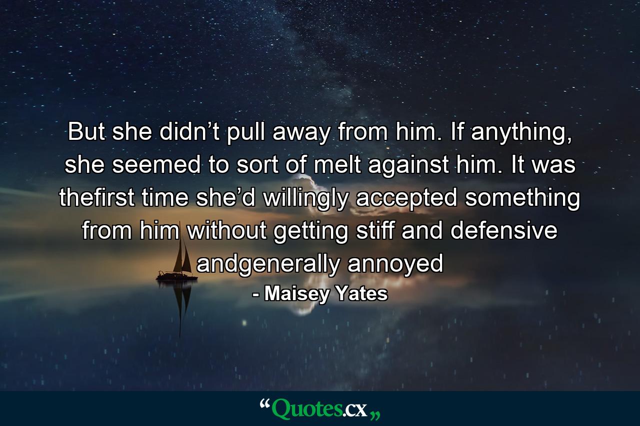 But she didn’t pull away from him. If anything, she seemed to sort of melt against him. It was thefirst time she’d willingly accepted something from him without getting stiff and defensive andgenerally annoyed - Quote by Maisey Yates