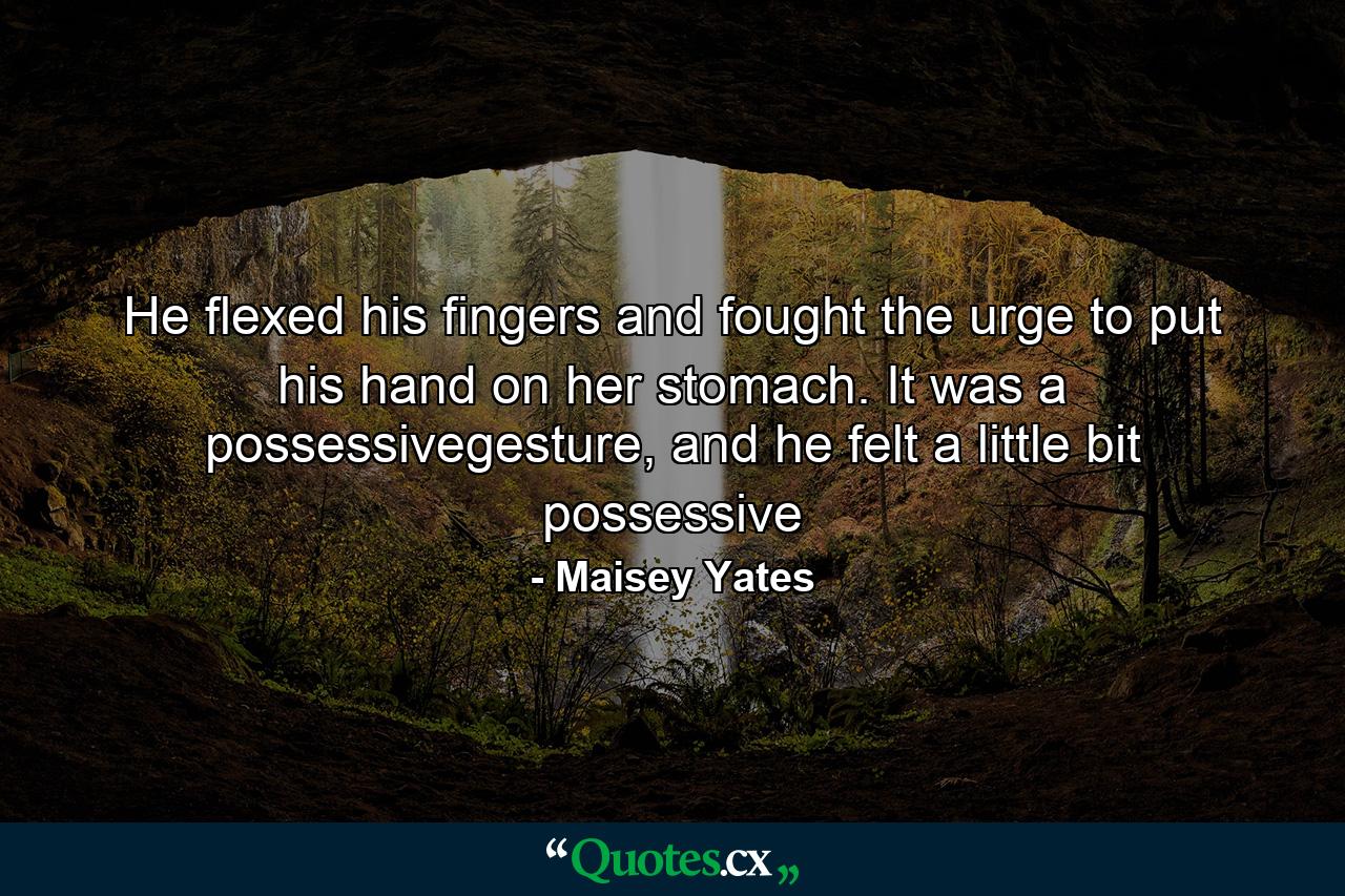 He flexed his fingers and fought the urge to put his hand on her stomach. It was a possessivegesture, and he felt a little bit possessive - Quote by Maisey Yates