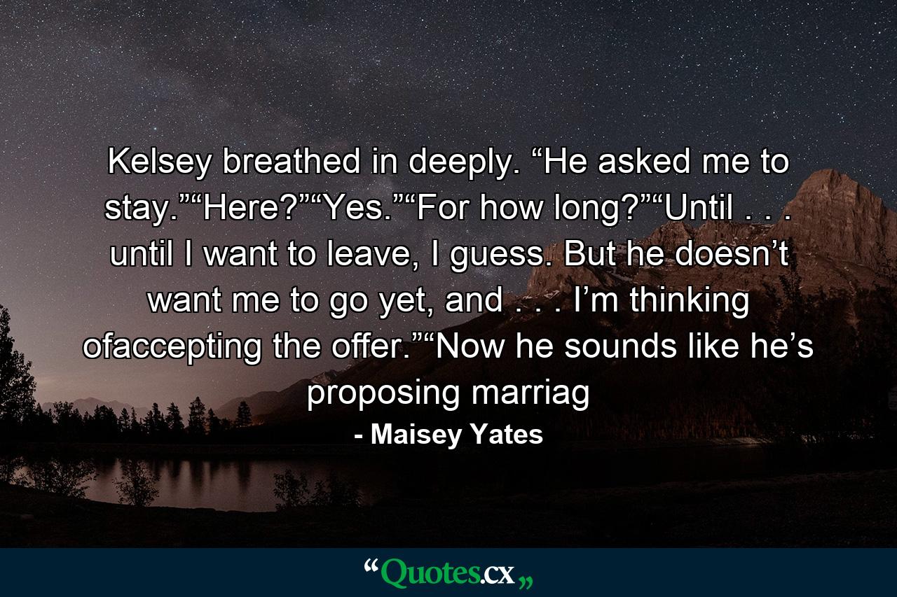 Kelsey breathed in deeply. “He asked me to stay.”“Here?”“Yes.”“For how long?”“Until . . . until I want to leave, I guess. But he doesn’t want me to go yet, and . . . I’m thinking ofaccepting the offer.”“Now he sounds like he’s proposing marriag - Quote by Maisey Yates