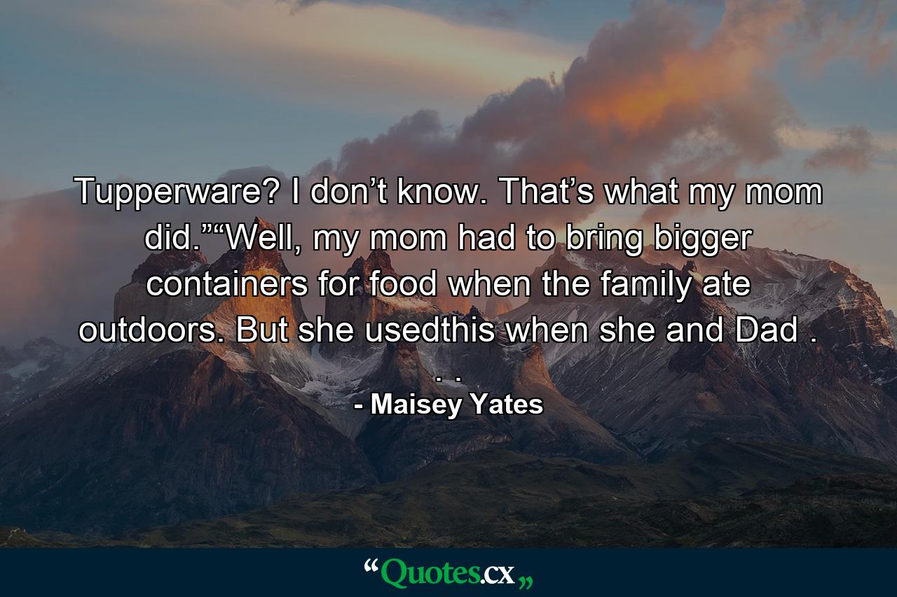 Tupperware? I don’t know. That’s what my mom did.”“Well, my mom had to bring bigger containers for food when the family ate outdoors. But she usedthis when she and Dad . . . - Quote by Maisey Yates