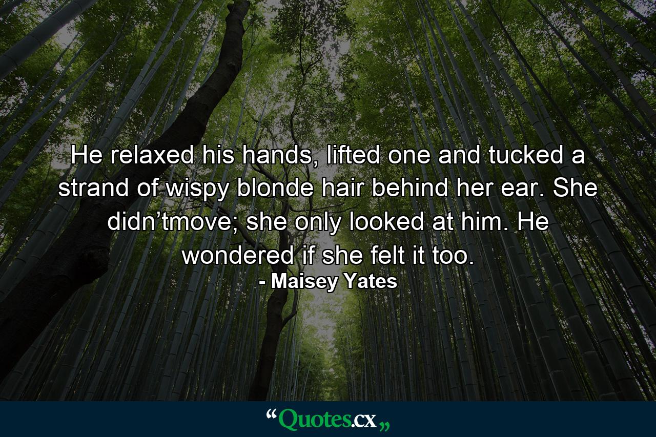 He relaxed his hands, lifted one and tucked a strand of wispy blonde hair behind her ear. She didn’tmove; she only looked at him. He wondered if she felt it too. - Quote by Maisey Yates