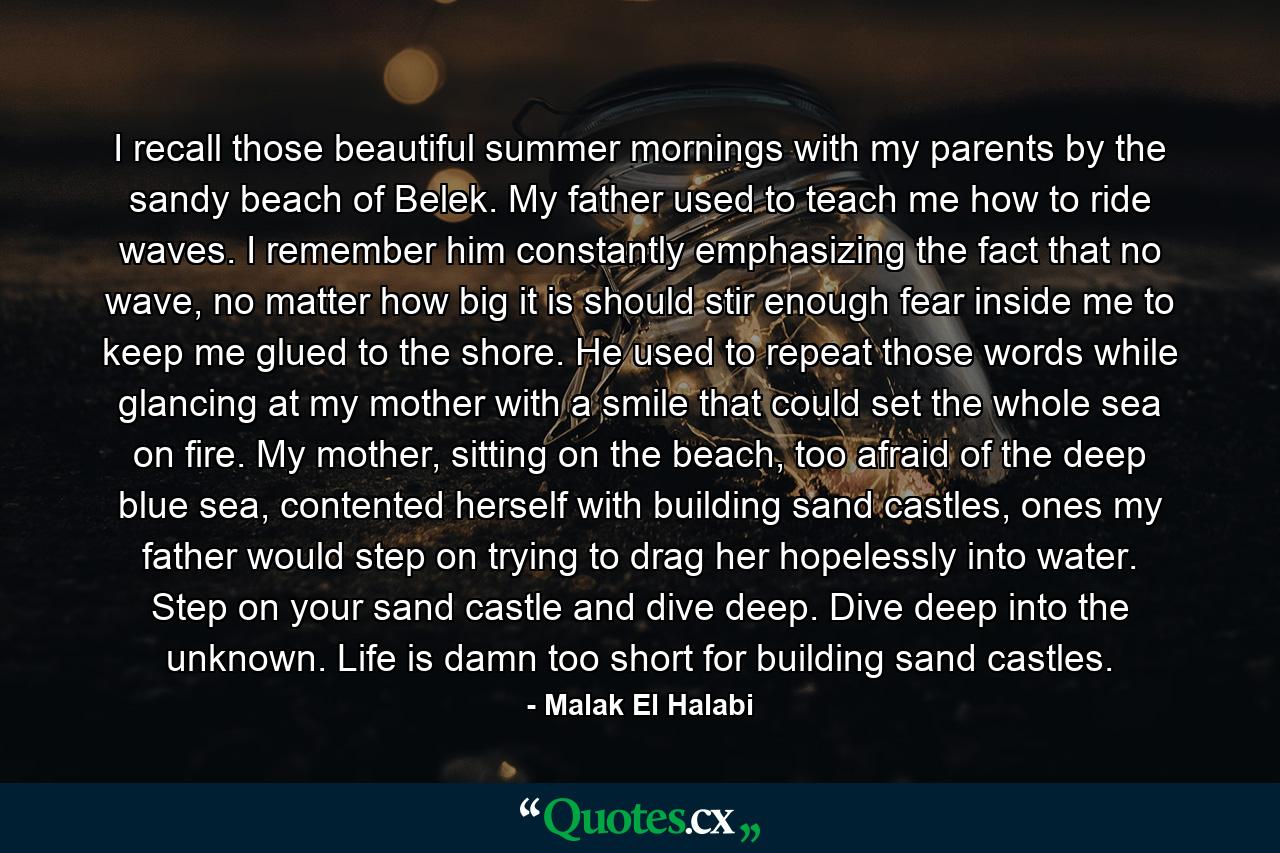 I recall those beautiful summer mornings with my parents by the sandy beach of Belek. My father used to teach me how to ride waves. I remember him constantly emphasizing the fact that no wave, no matter how big it is should stir enough fear inside me to keep me glued to the shore. He used to repeat those words while glancing at my mother with a smile that could set the whole sea on fire. My mother, sitting on the beach, too afraid of the deep blue sea, contented herself with building sand castles, ones my father would step on trying to drag her hopelessly into water. Step on your sand castle and dive deep. Dive deep into the unknown. Life is damn too short for building sand castles. - Quote by Malak El Halabi