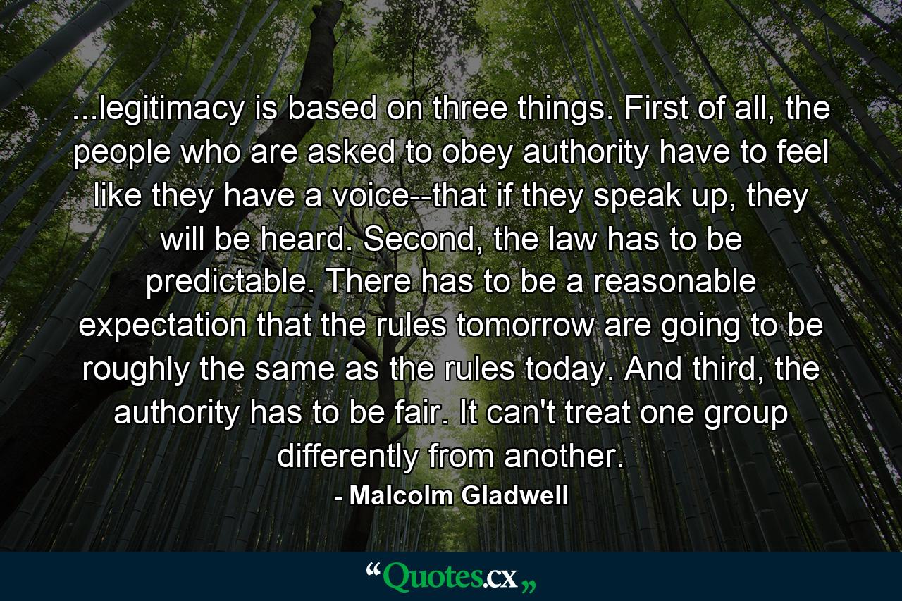 ...legitimacy is based on three things. First of all, the people who are asked to obey authority have to feel like they have a voice--that if they speak up, they will be heard. Second, the law has to be predictable. There has to be a reasonable expectation that the rules tomorrow are going to be roughly the same as the rules today. And third, the authority has to be fair. It can't treat one group differently from another. - Quote by Malcolm Gladwell