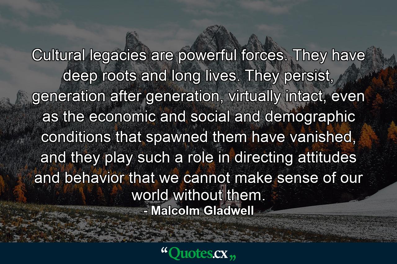 Cultural legacies are powerful forces. They have deep roots and long lives. They persist, generation after generation, virtually intact, even as the economic and social and demographic conditions that spawned them have vanished, and they play such a role in directing attitudes and behavior that we cannot make sense of our world without them. - Quote by Malcolm Gladwell