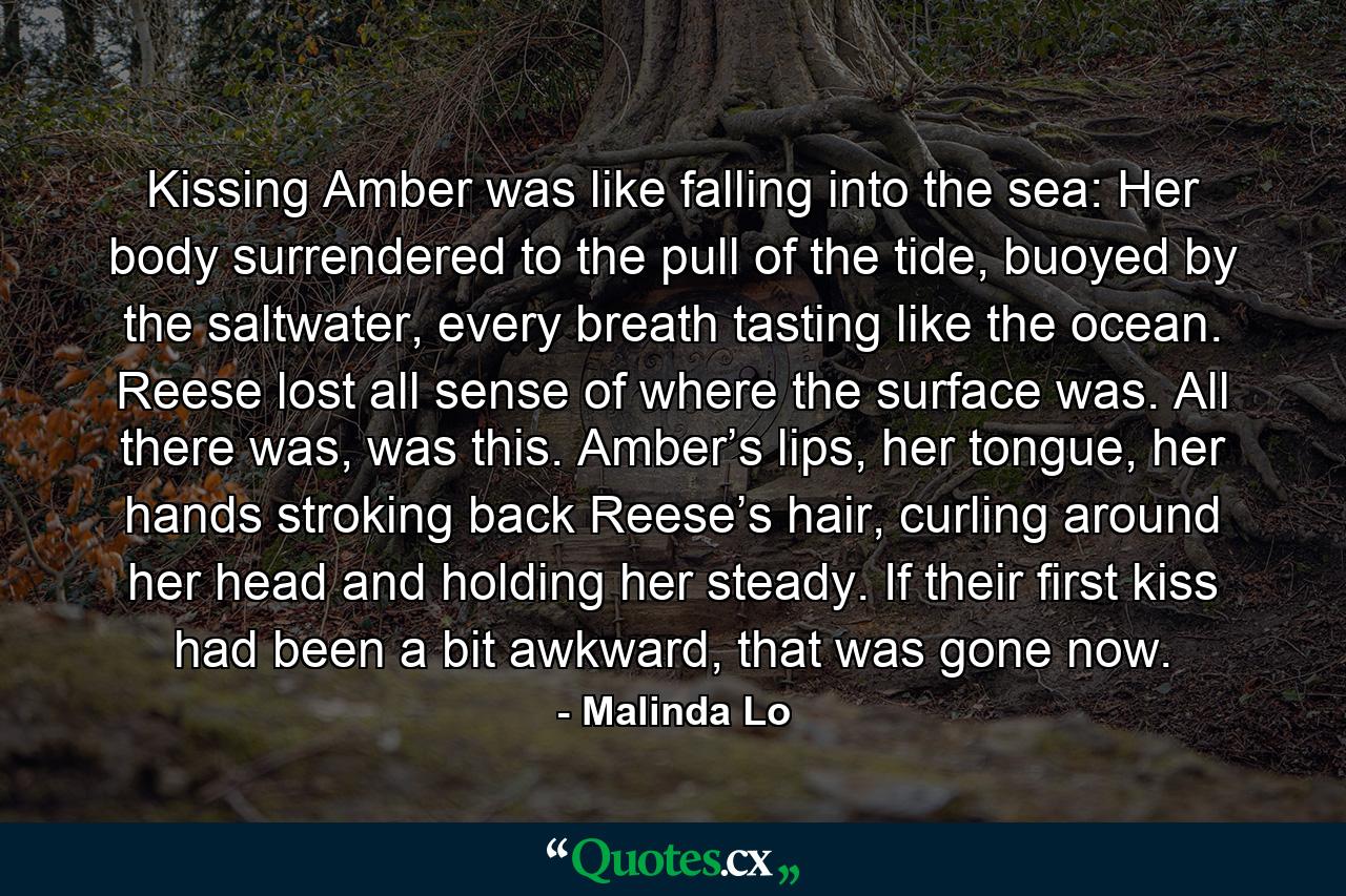 Kissing Amber was like falling into the sea: Her body surrendered to the pull of the tide, buoyed by the saltwater, every breath tasting like the ocean. Reese lost all sense of where the surface was. All there was, was this. Amber’s lips, her tongue, her hands stroking back Reese’s hair, curling around her head and holding her steady. If their first kiss had been a bit awkward, that was gone now. - Quote by Malinda Lo