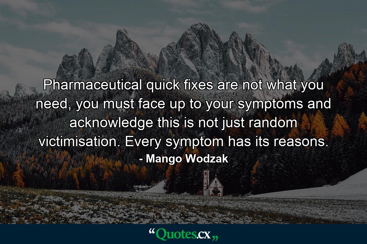 Pharmaceutical quick fixes are not what you need, you must face up to your symptoms and acknowledge this is not just random victimisation. Every symptom has its reasons. - Quote by Mango Wodzak