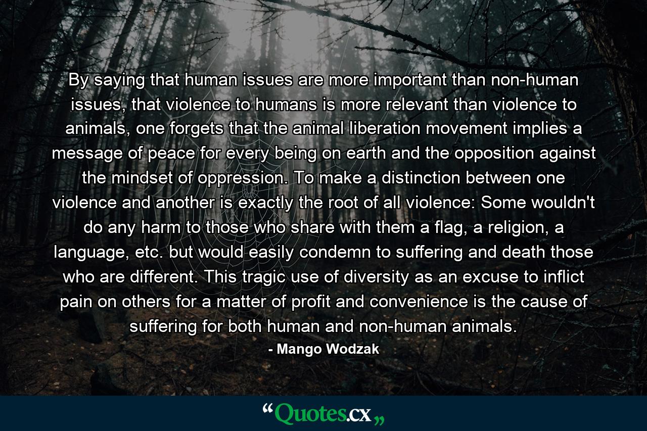 By saying that human issues are more important than non-human issues, that violence to humans is more relevant than violence to animals, one forgets that the animal liberation movement implies a message of peace for every being on earth and the opposition against the mindset of oppression. To make a distinction between one violence and another is exactly the root of all violence: Some wouldn't do any harm to those who share with them a flag, a religion, a language, etc. but would easily condemn to suffering and death those who are different. This tragic use of diversity as an excuse to inflict pain on others for a matter of profit and convenience is the cause of suffering for both human and non-human animals. - Quote by Mango Wodzak