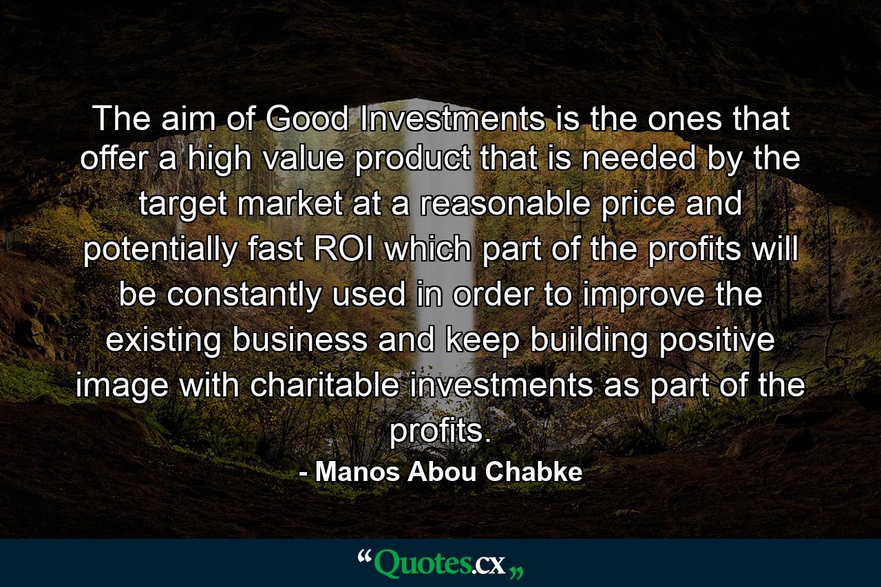 The aim of Good Investments is the ones that offer a high value product that is needed by the target market at a reasonable price and potentially fast ROI which part of the profits will be constantly used in order to improve the existing business and keep building positive image with charitable investments as part of the profits. - Quote by Manos Abou Chabke