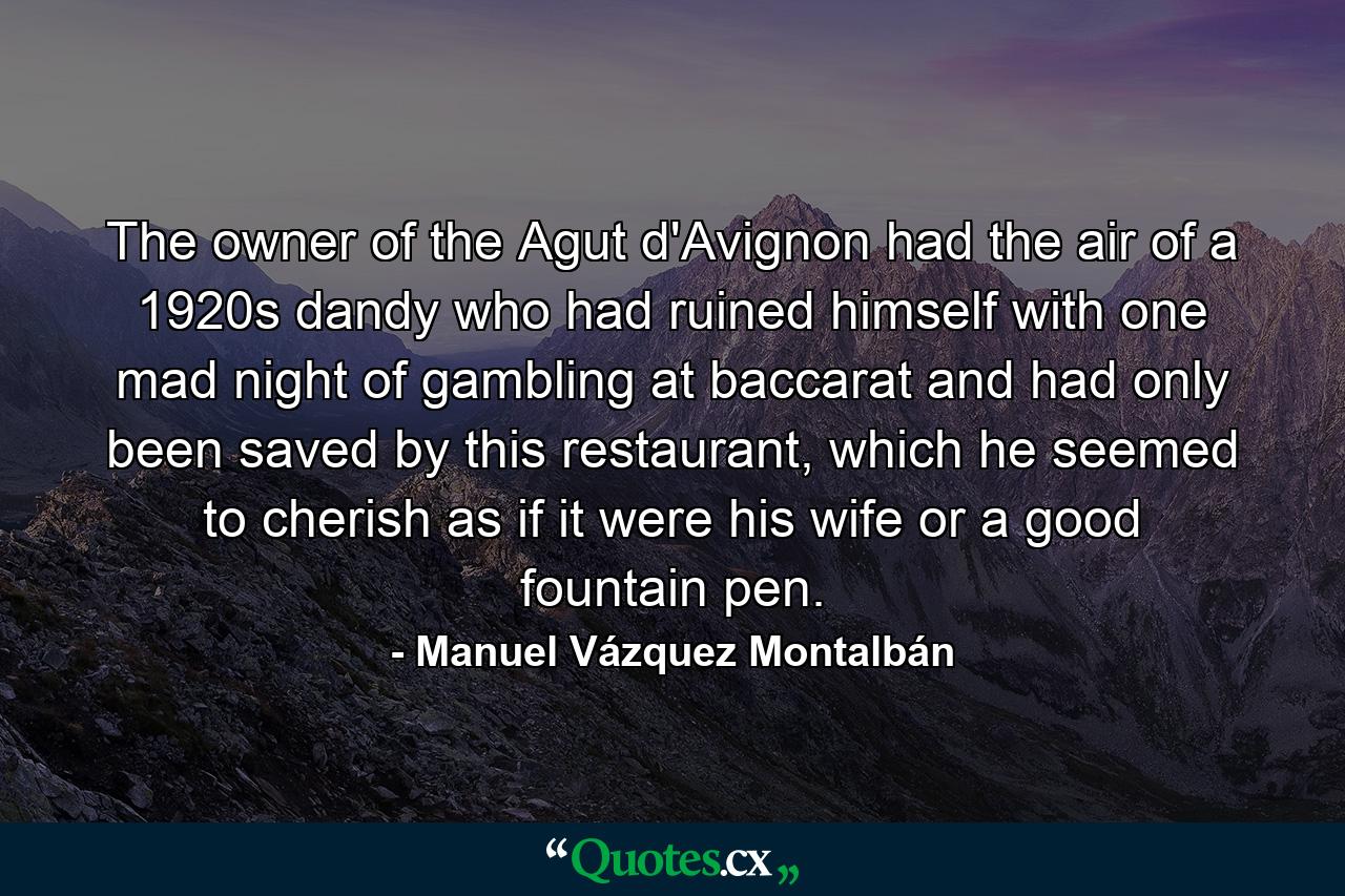 The owner of the Agut d'Avignon had the air of a 1920s dandy who had ruined himself with one mad night of gambling at baccarat and had only been saved by this restaurant, which he seemed to cherish as if it were his wife or a good fountain pen. - Quote by Manuel Vázquez Montalbán