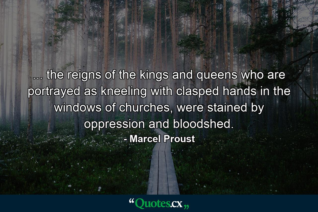 ... the reigns of the kings and queens who are portrayed as kneeling with clasped hands in the windows of churches, were stained by oppression and bloodshed. - Quote by Marcel Proust