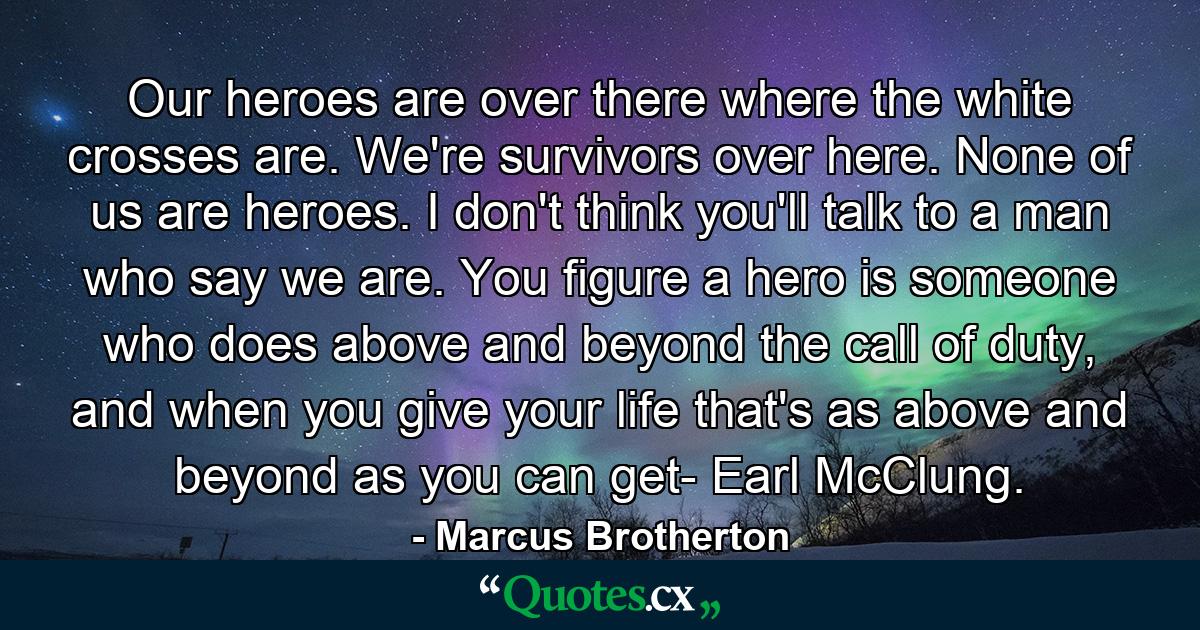 Our heroes are over there where the white crosses are. We're survivors over here. None of us are heroes. I don't think you'll talk to a man who say we are. You figure a hero is someone who does above and beyond the call of duty, and when you give your life that's as above and beyond as you can get- Earl McClung. - Quote by Marcus Brotherton