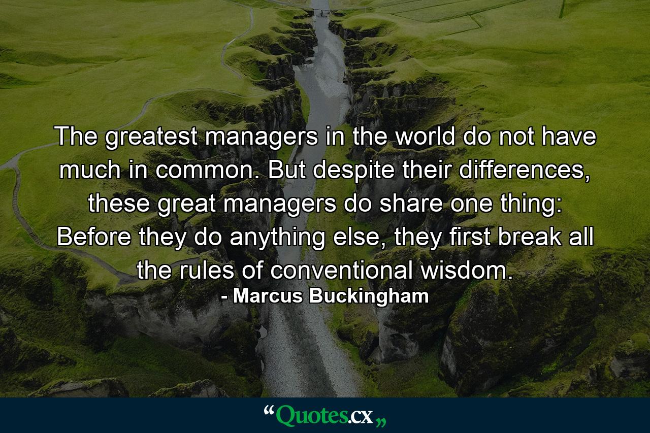 The greatest managers in the world do not have much in common. But despite their differences, these great managers do share one thing: Before they do anything else, they first break all the rules of conventional wisdom. - Quote by Marcus Buckingham