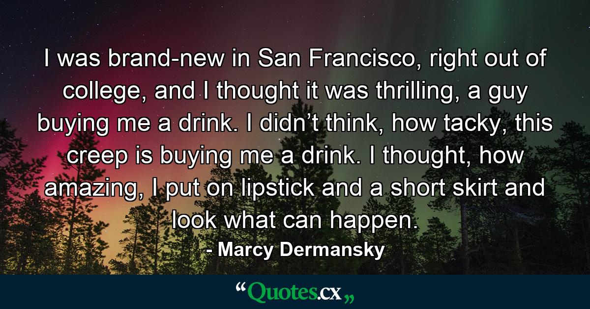 I was brand-new in San Francisco, right out of college, and I thought it was thrilling, a guy buying me a drink. I didn’t think, how tacky, this creep is buying me a drink. I thought, how amazing, I put on lipstick and a short skirt and look what can happen. - Quote by Marcy Dermansky