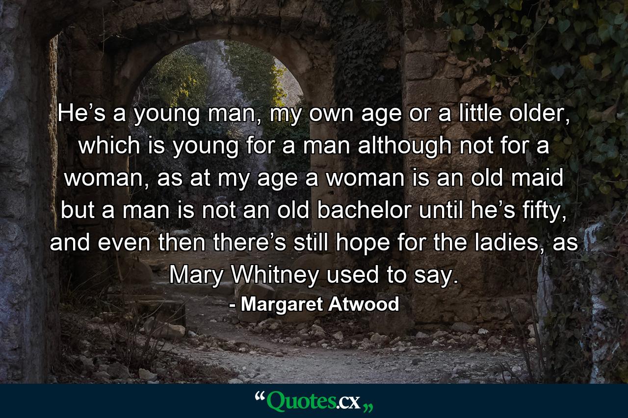 He’s a young man, my own age or a little older, which is young for a man although not for a woman, as at my age a woman is an old maid but a man is not an old bachelor until he’s fifty, and even then there’s still hope for the ladies, as Mary Whitney used to say. - Quote by Margaret Atwood