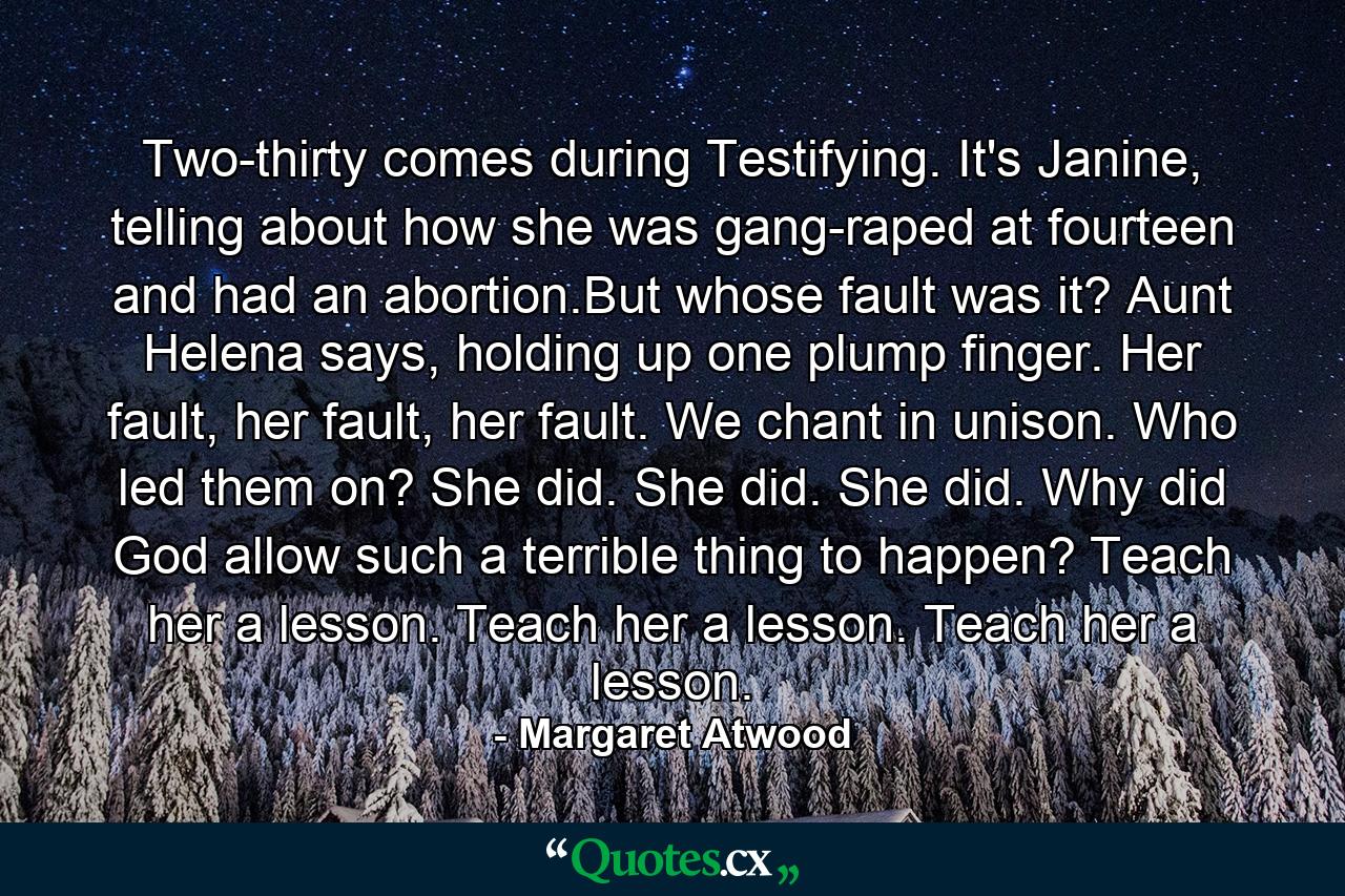 Two-thirty comes during Testifying. It's Janine, telling about how she was gang-raped at fourteen and had an abortion.But whose fault was it? Aunt Helena says, holding up one plump finger. Her fault, her fault, her fault. We chant in unison. Who led them on? She did. She did. She did. Why did God allow such a terrible thing to happen? Teach her a lesson. Teach her a lesson. Teach her a lesson. - Quote by Margaret Atwood