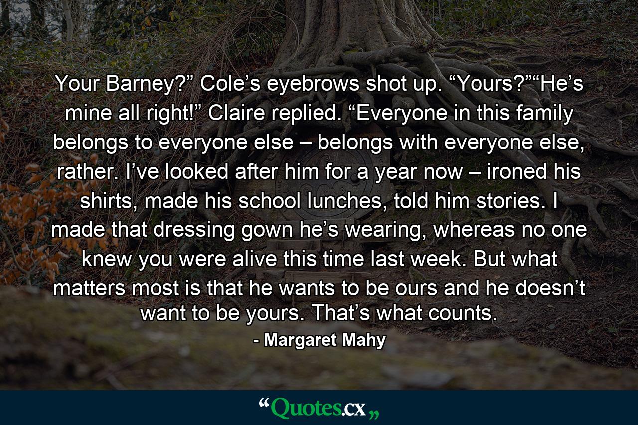 Your Barney?” Cole’s eyebrows shot up. “Yours?”“He’s mine all right!” Claire replied. “Everyone in this family belongs to everyone else – belongs with everyone else, rather. I’ve looked after him for a year now – ironed his shirts, made his school lunches, told him stories. I made that dressing gown he’s wearing, whereas no one knew you were alive this time last week. But what matters most is that he wants to be ours and he doesn’t want to be yours. That’s what counts. - Quote by Margaret Mahy