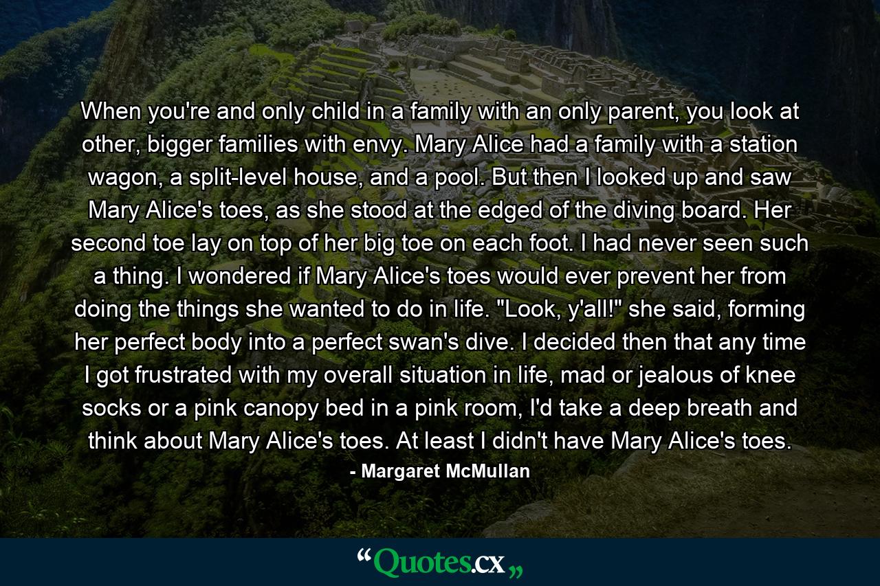 When you're and only child in a family with an only parent, you look at other, bigger families with envy. Mary Alice had a family with a station wagon, a split-level house, and a pool. But then I looked up and saw Mary Alice's toes, as she stood at the edged of the diving board. Her second toe lay on top of her big toe on each foot. I had never seen such a thing. I wondered if Mary Alice's toes would ever prevent her from doing the things she wanted to do in life. 