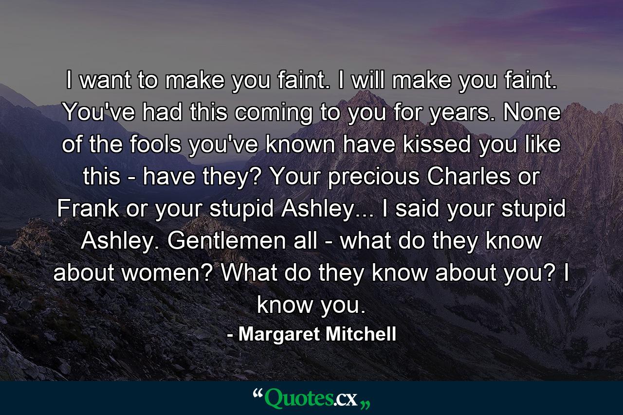 I want to make you faint. I will make you faint. You've had this coming to you for years. None of the fools you've known have kissed you like this - have they? Your precious Charles or Frank or your stupid Ashley... I said your stupid Ashley. Gentlemen all - what do they know about women? What do they know about you? I know you. - Quote by Margaret Mitchell