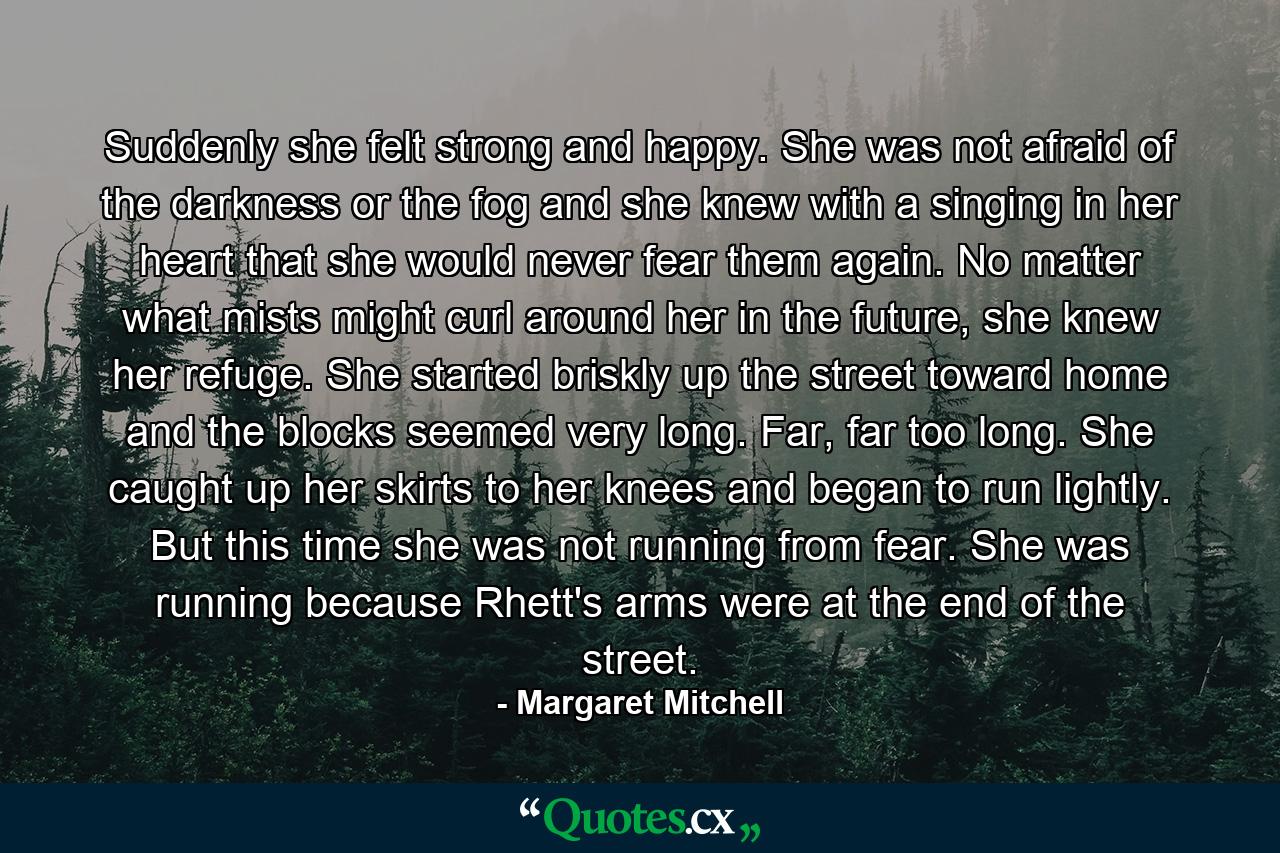 Suddenly she felt strong and happy. She was not afraid of the darkness or the fog and she knew with a singing in her heart that she would never fear them again. No matter what mists might curl around her in the future, she knew her refuge. She started briskly up the street toward home and the blocks seemed very long. Far, far too long. She caught up her skirts to her knees and began to run lightly. But this time she was not running from fear. She was running because Rhett's arms were at the end of the street. - Quote by Margaret Mitchell