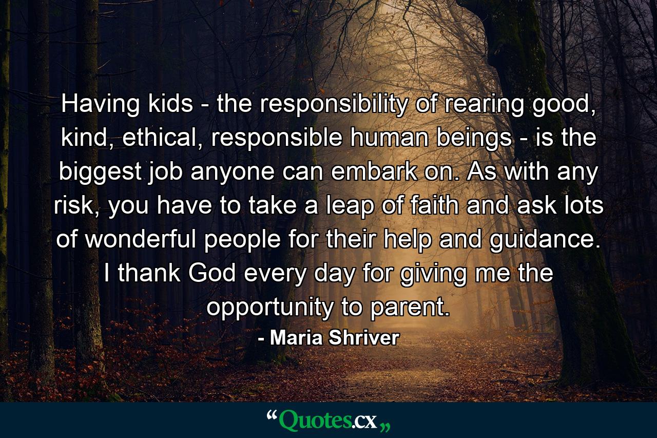 Having kids - the responsibility of rearing good, kind, ethical, responsible human beings - is the biggest job anyone can embark on. As with any risk, you have to take a leap of faith and ask lots of wonderful people for their help and guidance. I thank God every day for giving me the opportunity to parent. - Quote by Maria Shriver