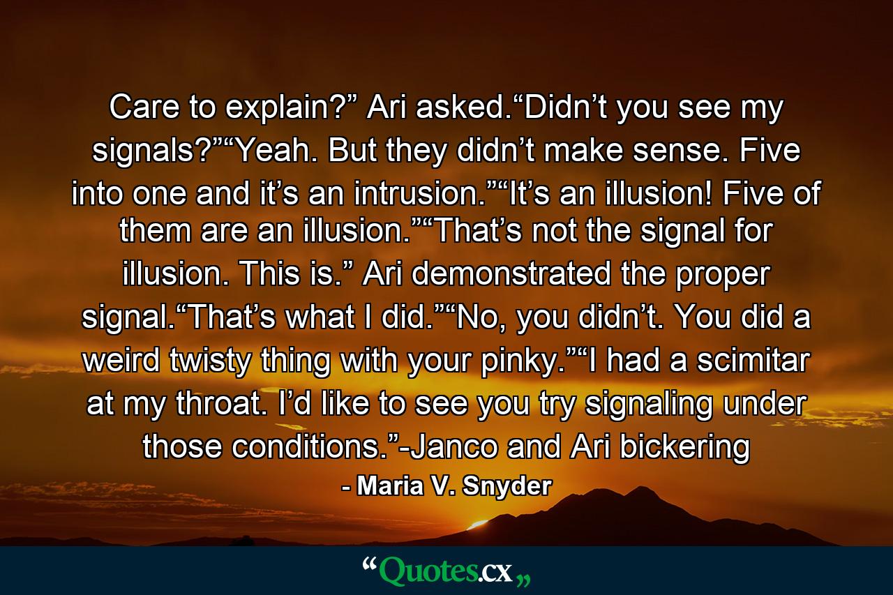 Care to explain?” Ari asked.“Didn’t you see my signals?”“Yeah. But they didn’t make sense. Five into one and it’s an intrusion.”“It’s an illusion! Five of them are an illusion.”“That’s not the signal for illusion. This is.” Ari demonstrated the proper signal.“That’s what I did.”“No, you didn’t. You did a weird twisty thing with your pinky.”“I had a scimitar at my throat. I’d like to see you try signaling under those conditions.”-Janco and Ari bickering - Quote by Maria V. Snyder