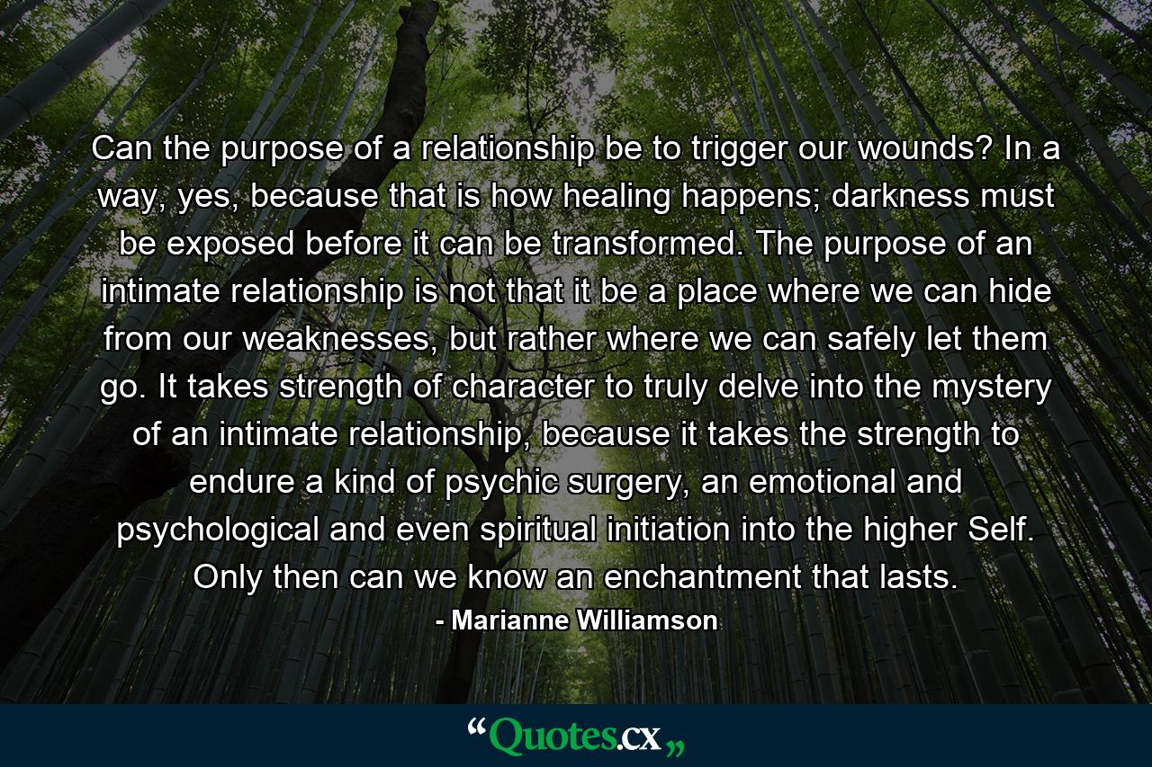 Can the purpose of a relationship be to trigger our wounds? In a way, yes, because that is how healing happens; darkness must be exposed before it can be transformed. The purpose of an intimate relationship is not that it be a place where we can hide from our weaknesses, but rather where we can safely let them go. It takes strength of character to truly delve into the mystery of an intimate relationship, because it takes the strength to endure a kind of psychic surgery, an emotional and psychological and even spiritual initiation into the higher Self. Only then can we know an enchantment that lasts. - Quote by Marianne Williamson