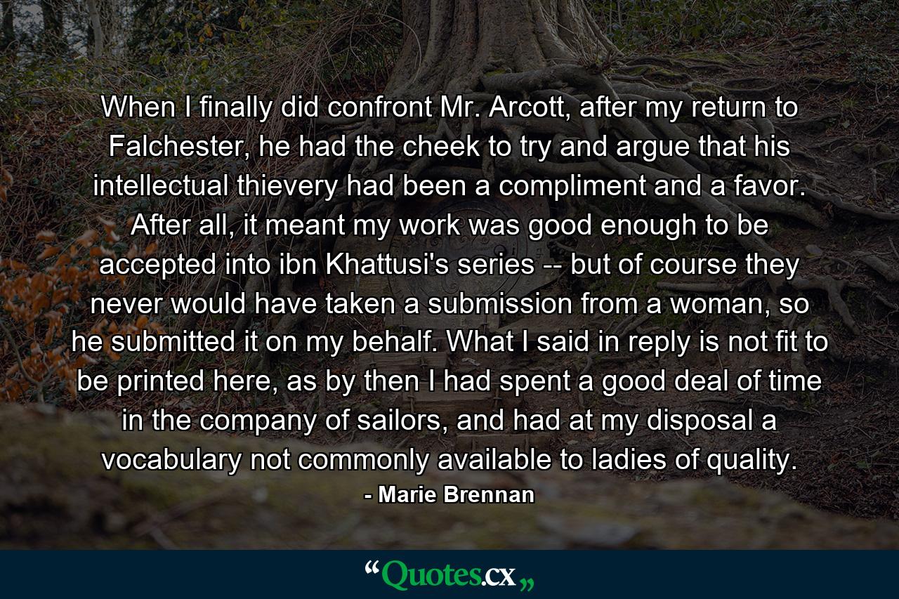 When I finally did confront Mr. Arcott, after my return to Falchester, he had the cheek to try and argue that his intellectual thievery had been a compliment and a favor. After all, it meant my work was good enough to be accepted into ibn Khattusi's series -- but of course they never would have taken a submission from a woman, so he submitted it on my behalf. What I said in reply is not fit to be printed here, as by then I had spent a good deal of time in the company of sailors, and had at my disposal a vocabulary not commonly available to ladies of quality. - Quote by Marie Brennan