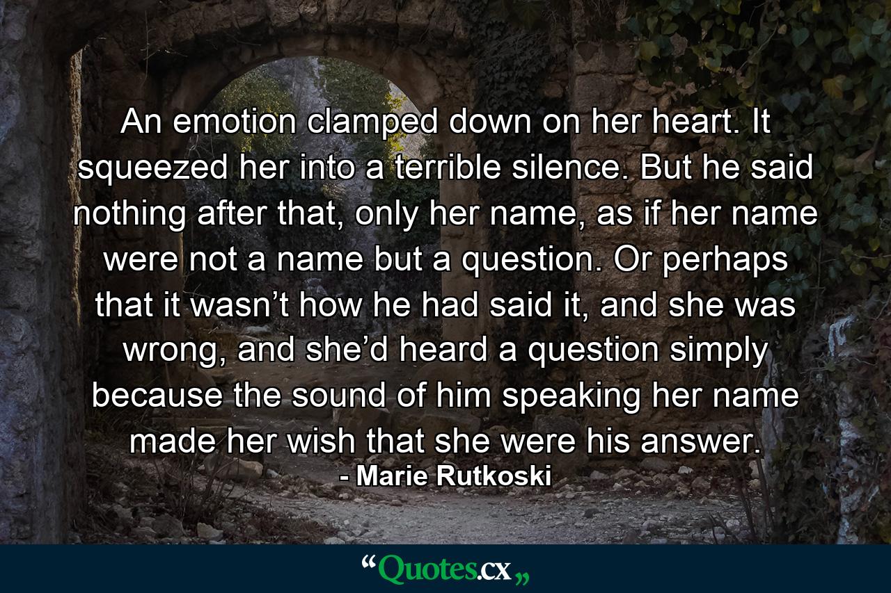 An emotion clamped down on her heart. It squeezed her into a terrible silence. But he said nothing after that, only her name, as if her name were not a name but a question. Or perhaps that it wasn’t how he had said it, and she was wrong, and she’d heard a question simply because the sound of him speaking her name made her wish that she were his answer. - Quote by Marie Rutkoski