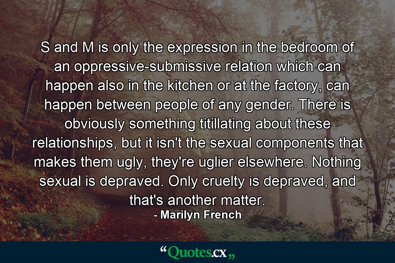 S and M is only the expression in the bedroom of an oppressive-submissive relation which can happen also in the kitchen or at the factory, can happen between people of any gender. There is obviously something titillating about these relationships, but it isn't the sexual components that makes them ugly, they're uglier elsewhere. Nothing sexual is depraved. Only cruelty is depraved, and that's another matter. - Quote by Marilyn French