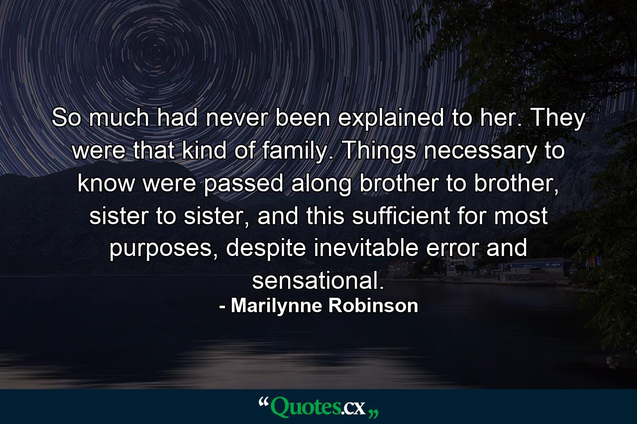 So much had never been explained to her. They were that kind of family. Things necessary to know were passed along brother to brother, sister to sister, and this sufficient for most purposes, despite inevitable error and sensational. - Quote by Marilynne Robinson