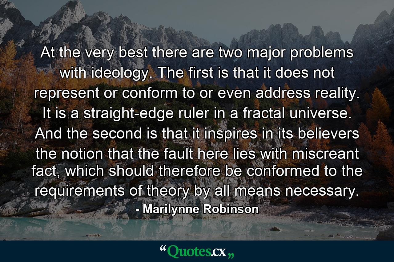 At the very best there are two major problems with ideology. The first is that it does not represent or conform to or even address reality. It is a straight-edge ruler in a fractal universe. And the second is that it inspires in its believers the notion that the fault here lies with miscreant fact, which should therefore be conformed to the requirements of theory by all means necessary. - Quote by Marilynne Robinson