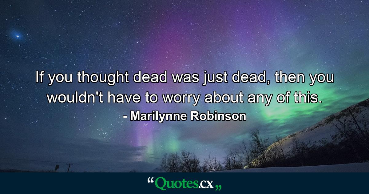 If you thought dead was just dead, then you wouldn't have to worry about any of this. - Quote by Marilynne Robinson