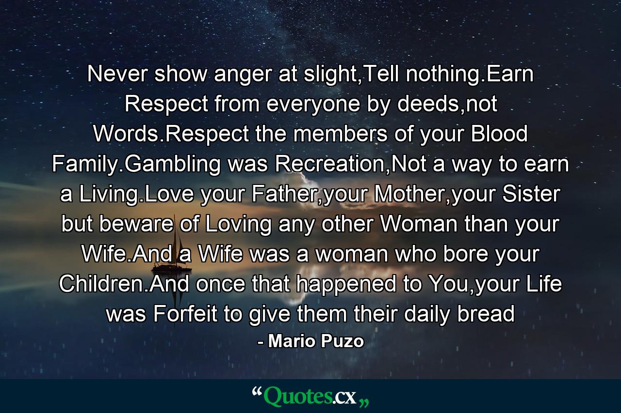 Never show anger at slight,Tell nothing.Earn Respect from everyone by deeds,not Words.Respect the members of your Blood Family.Gambling was Recreation,Not a way to earn a Living.Love your Father,your Mother,your Sister but beware of Loving any other Woman than your Wife.And a Wife was a woman who bore your Children.And once that happened to You,your Life was Forfeit to give them their daily bread - Quote by Mario Puzo