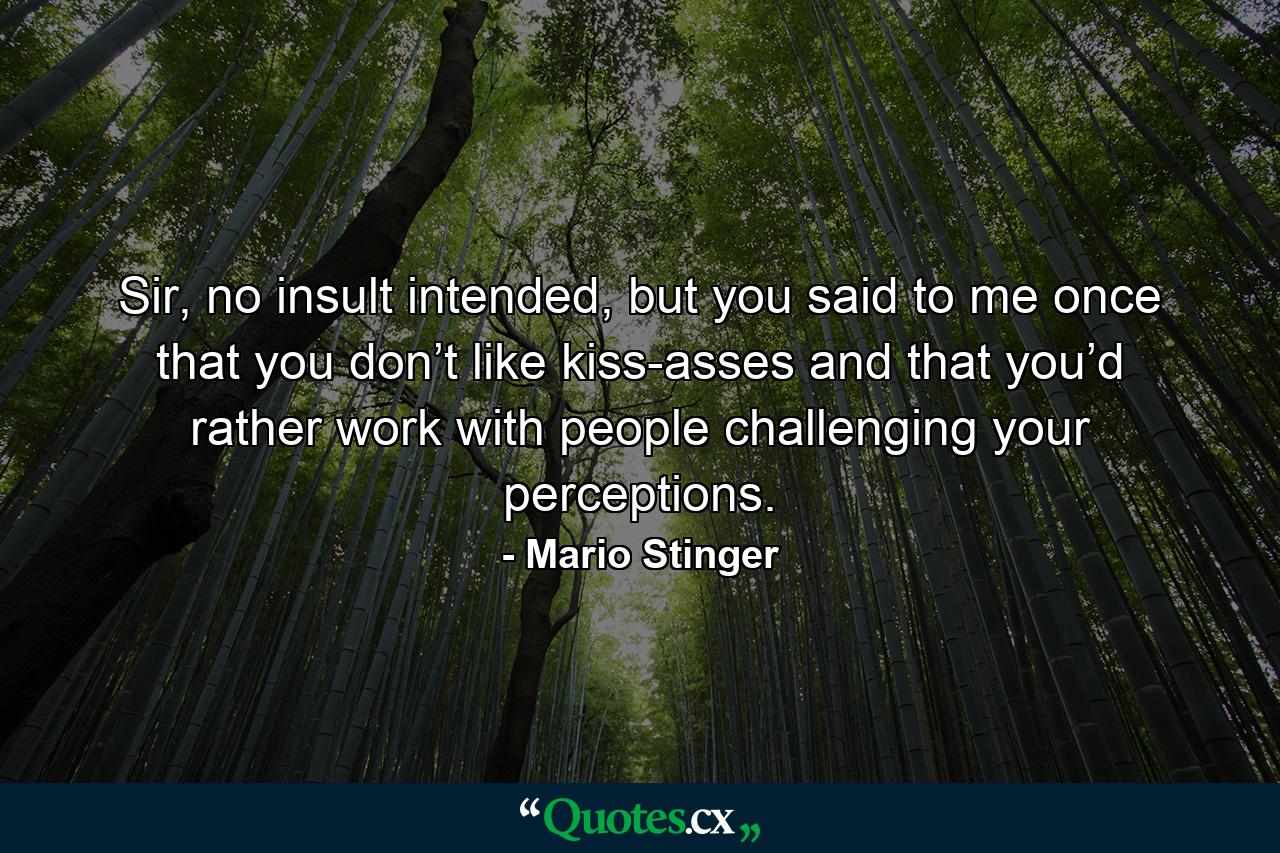 Sir, no insult intended, but you said to me once that you don’t like kiss-asses and that you’d rather work with people challenging your perceptions. - Quote by Mario Stinger