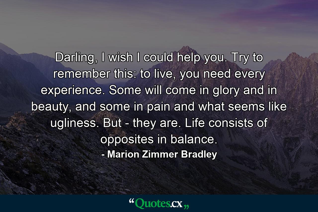 Darling, I wish I could help you. Try to remember this: to live, you need every experience. Some will come in glory and in beauty, and some in pain and what seems like ugliness. But - they are. Life consists of opposites in balance. - Quote by Marion Zimmer Bradley