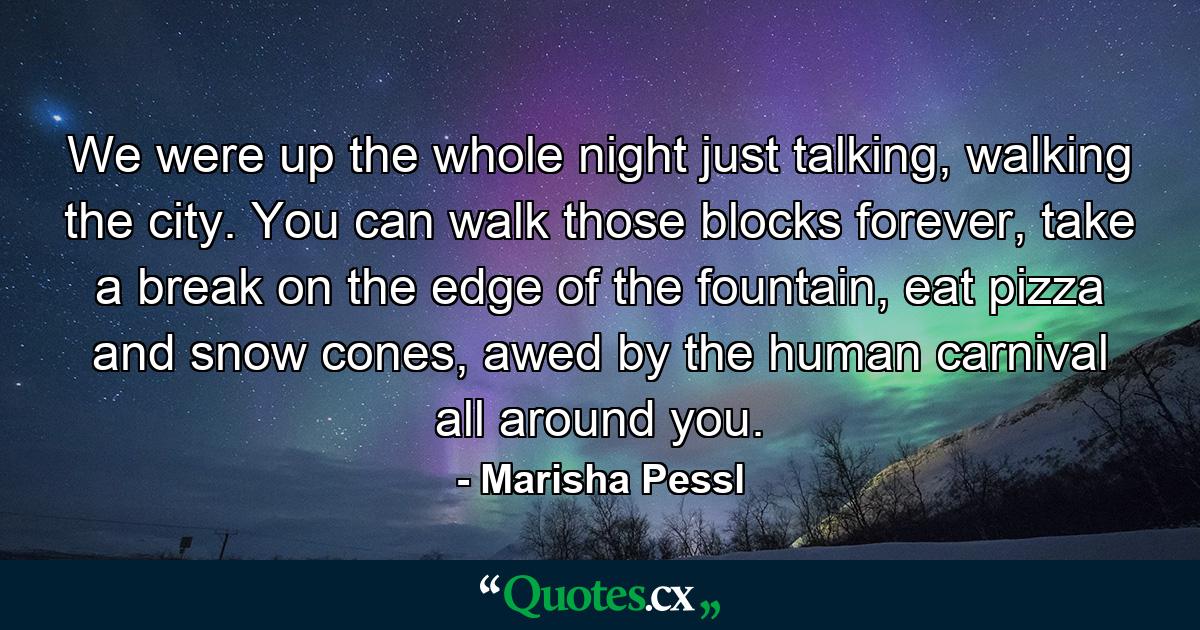 We were up the whole night just talking, walking the city. You can walk those blocks forever, take a break on the edge of the fountain, eat pizza and snow cones, awed by the human carnival all around you. - Quote by Marisha Pessl