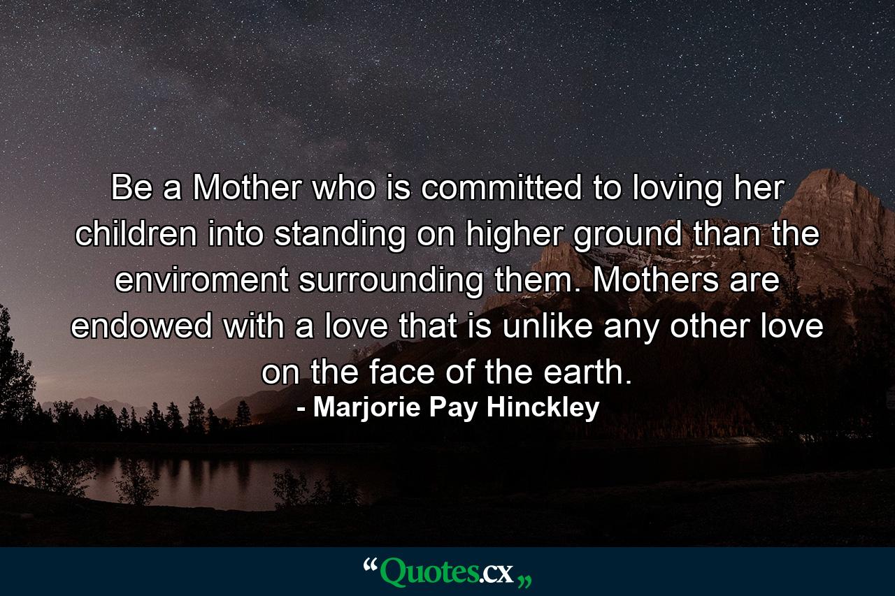 Be a Mother who is committed to loving her children into standing on higher ground than the enviroment surrounding them. Mothers are endowed with a love that is unlike any other love on the face of the earth. - Quote by Marjorie Pay Hinckley