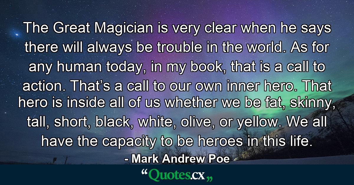 The Great Magician is very clear when he says there will always be trouble in the world. As for any human today, in my book, that is a call to action. That’s a call to our own inner hero. That hero is inside all of us whether we be fat, skinny, tall, short, black, white, olive, or yellow. We all have the capacity to be heroes in this life. - Quote by Mark Andrew Poe