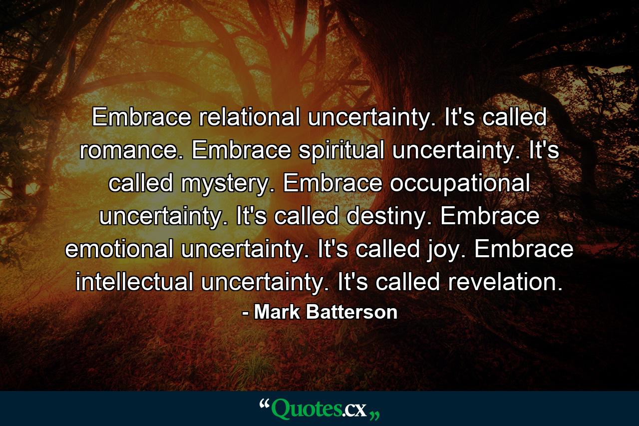 Embrace relational uncertainty. It's called romance. Embrace spiritual uncertainty. It's called mystery. Embrace occupational uncertainty. It's called destiny. Embrace emotional uncertainty. It's called joy. Embrace intellectual uncertainty. It's called revelation. - Quote by Mark Batterson