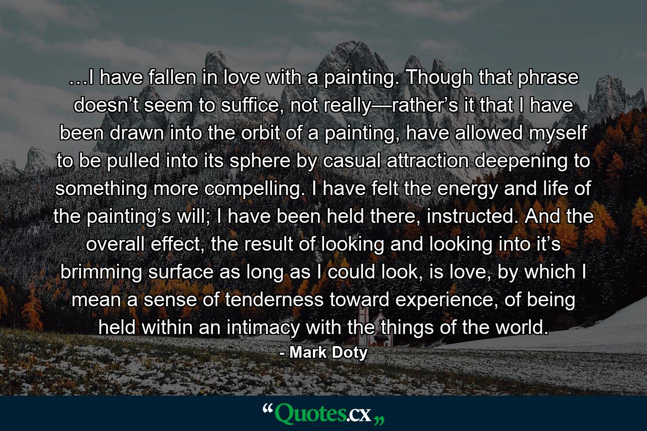 …I have fallen in love with a painting. Though that phrase doesn’t seem to suffice, not really—rather’s it that I have been drawn into the orbit of a painting, have allowed myself to be pulled into its sphere by casual attraction deepening to something more compelling. I have felt the energy and life of the painting’s will; I have been held there, instructed. And the overall effect, the result of looking and looking into it’s brimming surface as long as I could look, is love, by which I mean a sense of tenderness toward experience, of being held within an intimacy with the things of the world. - Quote by Mark Doty