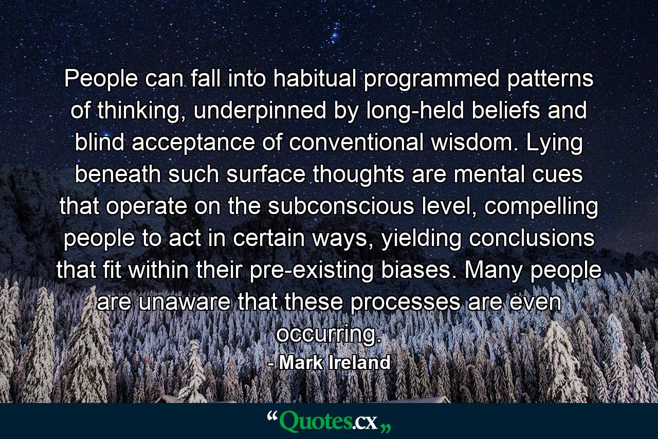 People can fall into habitual programmed patterns of thinking, underpinned by long-held beliefs and blind acceptance of conventional wisdom. Lying beneath such surface thoughts are mental cues that operate on the subconscious level, compelling people to act in certain ways, yielding conclusions that fit within their pre-existing biases. Many people are unaware that these processes are even occurring. - Quote by Mark Ireland