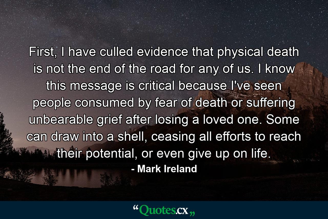 First, I have culled evidence that physical death is not the end of the road for any of us. I know this message is critical because I've seen people consumed by fear of death or suffering unbearable grief after losing a loved one. Some can draw into a shell, ceasing all efforts to reach their potential, or even give up on life. - Quote by Mark Ireland